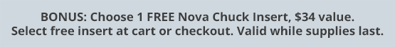 BONUS: Choose 1 FREE Nova Chuck Insert, $34 value. Select free insert at cart or checkout. Valid while supplies last.