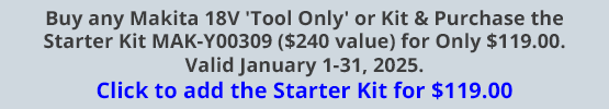 Buy any Makita 18V 'Tool Only' or Kit & Purchase the Starter Kit MAK-Y00309 ($240 value) for Only $119.00. Valid January 1-31, 2025. Click to add the Starter Kit for $119.00! Buy any Makita 18V 'Tool Only' or Kit & Purchase the Starter Kit MAK-Y00309 ($240 value) for Only $119.00. Valid January 1-31, 2025. Click to add the Starter Kit for $119.00!