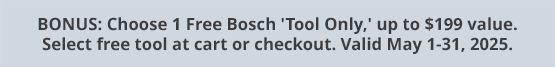 BONUS: Choose 1 Free Bosch 'Tool Only,' up to $199 value. Select free tool at cart or checkout. Valid May 1-31, 2025.