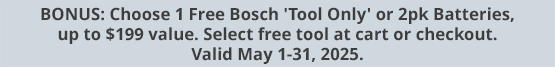 BONUS: Choose 1 Free Bosch 'Tool Only' or 2pk Batteries, up to $199 value. Select free tool at cart or checkout. Valid May 1-31, 2025.
