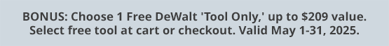 BONUS: Choose 1 Free DeWalt 'Tool Only,' up to $209 value. Select free tool at cart or checkout. Valid May 1-31, 2025.