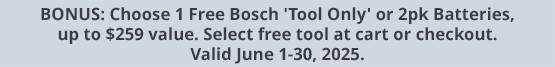 BONUS: Choose 1 Free Bosch 'Tool Only' or 2pk Batteries, up to $259 value. Select free tool at cart or checkout. Valid June 1-30, 2025.