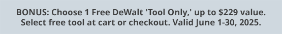 BONUS: Choose 1 Free DeWalt 'Tool Only,' up to $229 value. Select free tool at cart or checkout. Valid June 1-30, 2025.