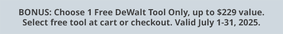 BONUS: Choose 1 Free DeWalt Tool Only, up to $229 value. Select free tool at cart or checkout. Valid July 1-31, 2025.