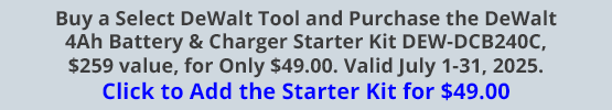 Buy a Select DeWalt Tool and Purchase the DeWalt 4Ah Battery & Charger Starter Kit DEW-DCB240C, $259 value, for Only $49.00. Valid July 1-31, 2025. Click to Add the Starter Kit for $49.00