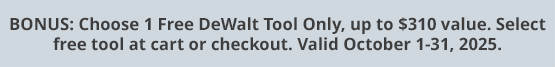 BONUS: Choose 1 Free DeWalt Tool Only, up to $310 value. Select free tool at cart or checkout. Valid October 1-31, 2025.