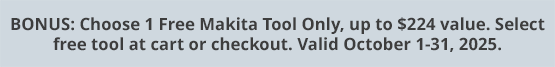 BONUS: Choose 1 Free Makita Tool Only, up to $224 value. Select free tool at cart or checkout. Valid October 1-31, 2025.