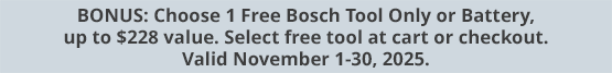 BONUS: Choose 1 Free Bosch Tool Only or Battery, up to $228 value. Select free tool at cart or checkout. Valid November 1-30, 2025.