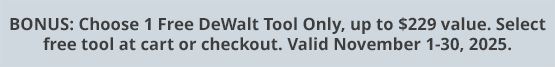 BONUS: Choose 1 Free DeWalt Tool Only, up to $229 value. Select free tool at cart or checkout. Valid November 1-30, 2025.