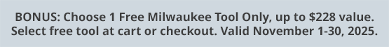 BONUS: Choose 1 Free Milwaukee Tool Only, up to $228 value. Select free tool at cart or checkout. Valid November 1-30, 2025.