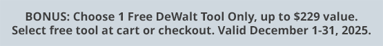 BONUS: Choose 1 Free DeWalt Tool Only, up to $229 value. Select free tool at cart or checkout. Valid December 1-31, 2025.