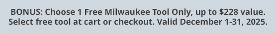 BONUS: Choose 1 Free Milwaukee Tool Only, up to $228 value. Select free tool at cart or checkout. Valid December 1-31, 2025.