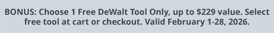 BONUS: Choose 1 Free DeWalt Tool Only, up to $229 value. Select free tool at cart or checkout. Valid February 1-28, 2026.