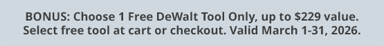 BONUS: Choose 1 Free DeWalt Tool Only, up to $229 value. Select free tool at cart or checkout. Valid March 1-31, 2026.